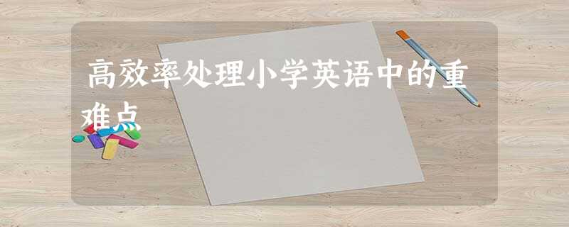 高效率处理小学英语中的重难点 高效率处理小学英语中的重难点