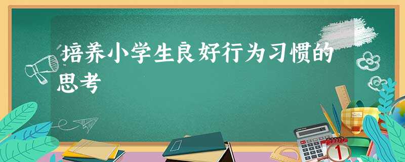 培养小学生良好行为习惯的思考 培养小学生良好行为习惯的思考