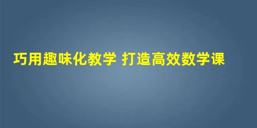 巧用趣味化教学 打造高效数学课堂 巧用趣味化教学 打造高效数学课堂