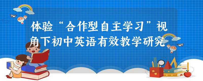 体验“合作型自主学习”视角下初中英语有效教学研究 体验“合作型自主学习”视角下初中英语有效教学研究