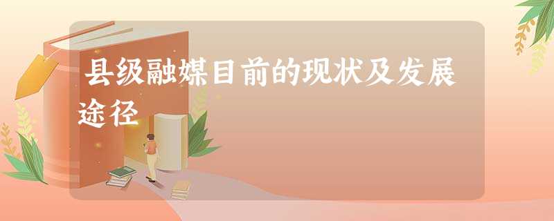 县级融媒目前的现状及发展途径 县级融媒目前的现状及发展途径