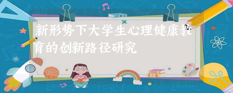 新形势下大学生心理健康教育的创新路径研究 新形势下大学生心理健康教育的创新路径研究