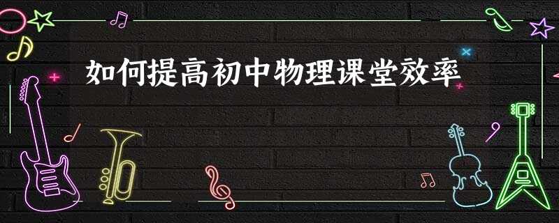 如何提高初中物理课堂效率 如何提高初中物理课堂效率