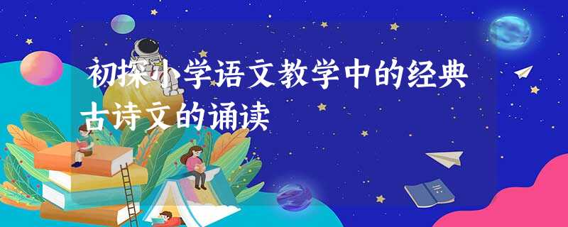 初探小学语文教学中的经典古诗文的诵读 初探小学语文教学中的经典古诗文的诵读