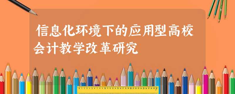 信息化环境下的应用型高校会计教学改革研究 信息化环境下的应用型高校会计教学改革研究