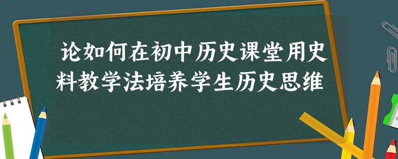 论如何在初中历史课堂用史料教学法培养学生历史思维 论如何在初中历史课堂用史料教学法培养学生历史思维