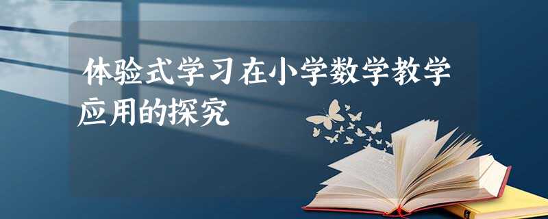体验式学习在小学数学教学应用的探究 体验式学习在小学数学教学应用的探究