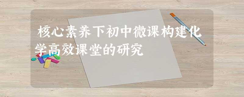 核心素养下初中微课构建化学高效课堂的研究 核心素养下初中微课构建化学高效课堂的研究