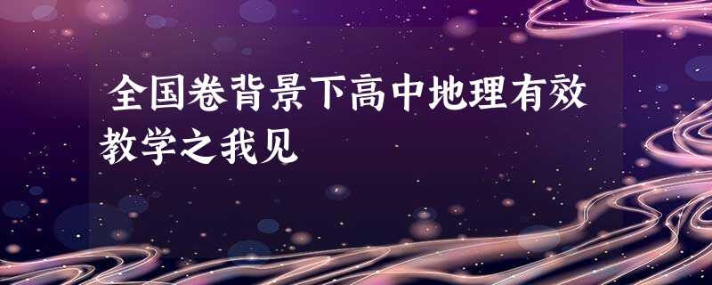 全国卷背景下高中地理有效教学之我见 全国卷背景下高中地理有效教学之我见
