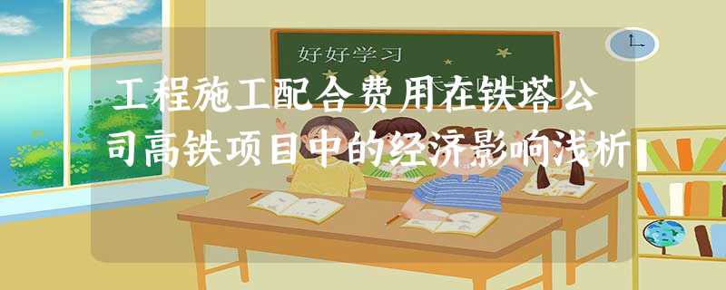 工程施工配合费用在铁塔公司高铁项目中的经济影响浅析 工程施工配合费用在铁塔公司高铁项目中的经济影响浅析