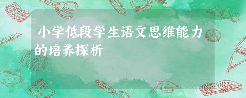 小学低段学生语文思维能力的培养探析 小学低段学生语文思维能力的培养探析