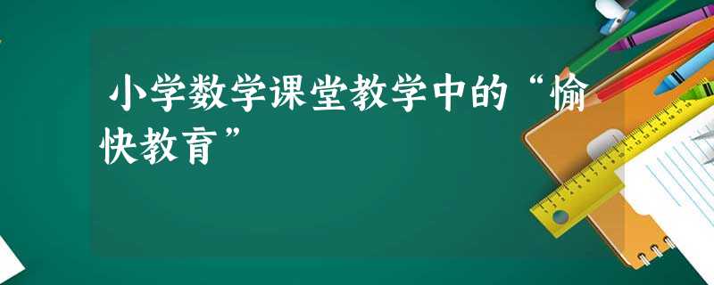 小学数学课堂教学中的“愉快教育” 小学数学课堂教学中的“愉快教育”