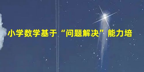 小学数学基于“问题解决”能力培养的研究 小学数学基于“问题解决”能力培养的研究