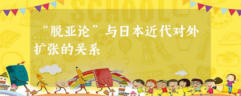 “脱亚论”与日本近代对外扩张的关系 “脱亚论”与日本近代对外扩张的关系