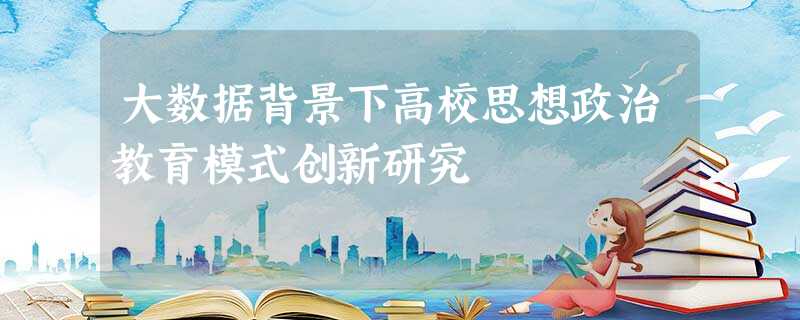 大数据背景下高校思想政治教育模式创新研究 大数据背景下高校思想政治教育模式创新研究