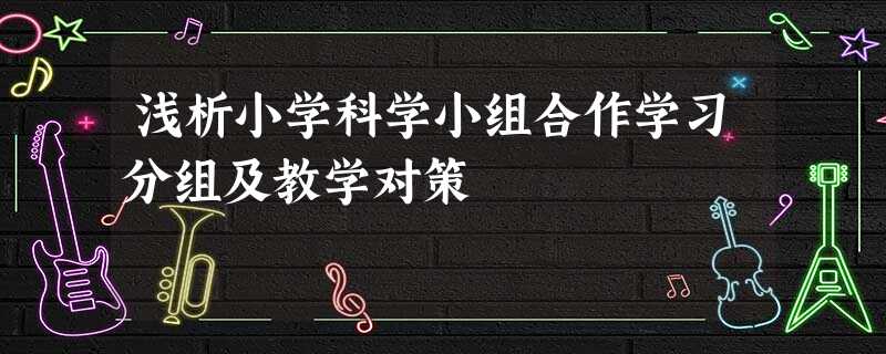 浅析小学科学小组合作学习分组及教学对策 浅析小学科学小组合作学习分组及教学对策