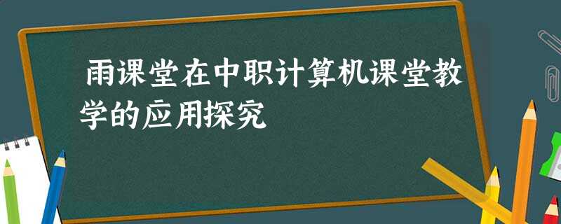 雨课堂在中职计算机课堂教学的应用探究 雨课堂在中职计算机课堂教学的应用探究