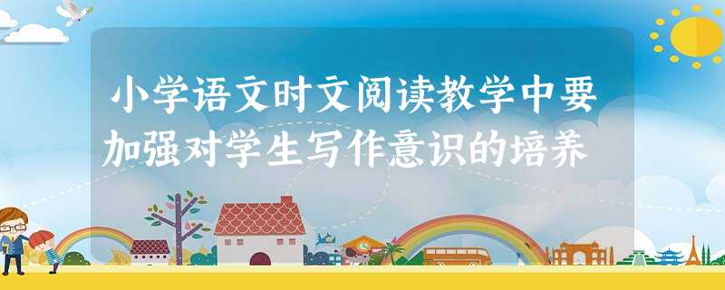 小学语文时文阅读教学中要加强对学生写作意识的培养 小学语文时文阅读教学中要加强对学生写作意识的培养
