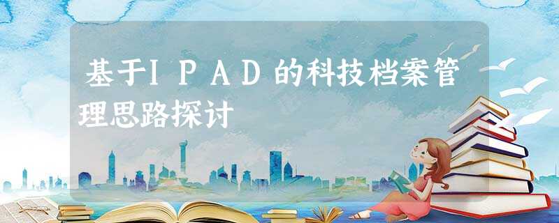 基于IPAD的科技档案管理思路探讨 基于IPAD的科技档案管理思路探讨