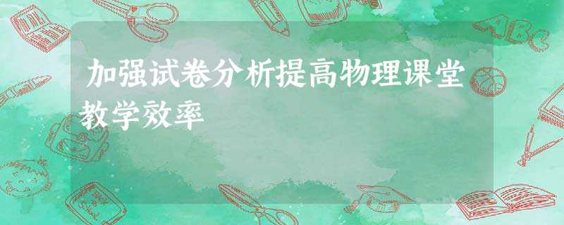 加强试卷分析提高物理课堂教学效率 加强试卷分析提高物理课堂教学效率