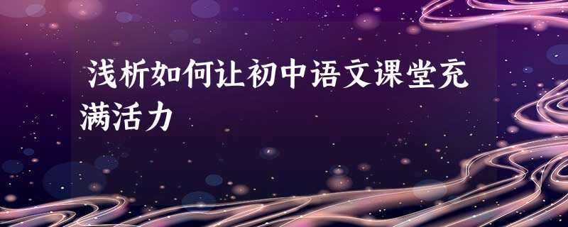 浅析如何让初中语文课堂充满活力 浅析如何让初中语文课堂充满活力
