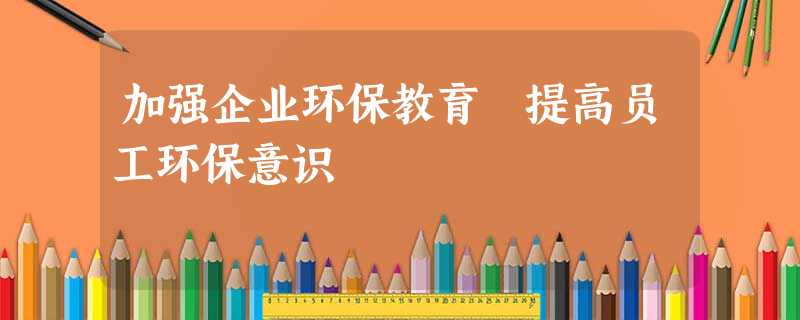 加强企业环保教育 提高员工环保意识 加强企业环保教育 提高员工环保意识