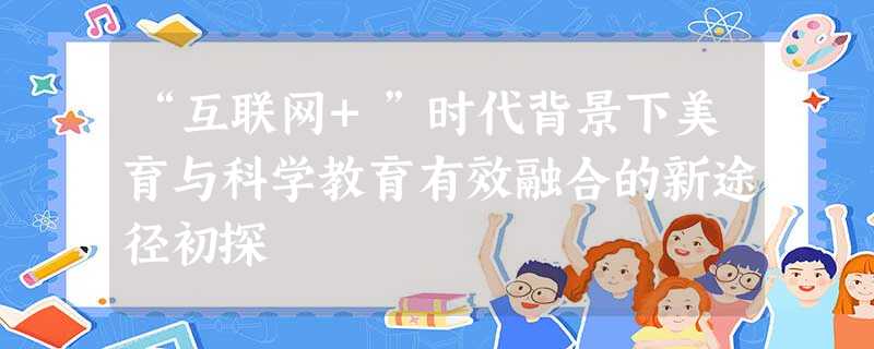 “互联网+”时代背景下美育与科学教育有效融合的新途径初探 “互联网+”时代背景下美育与科学教育有效融合的新途径初探