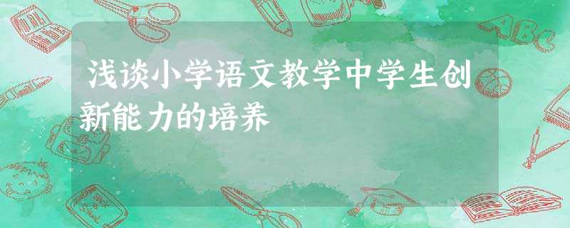 浅谈小学语文教学中学生创新能力的培养 浅谈小学语文教学中学生创新能力的培养