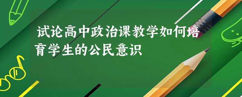 试论高中政治课教学如何培育学生的公民意识 试论高中政治课教学如何培育学生的公民意识