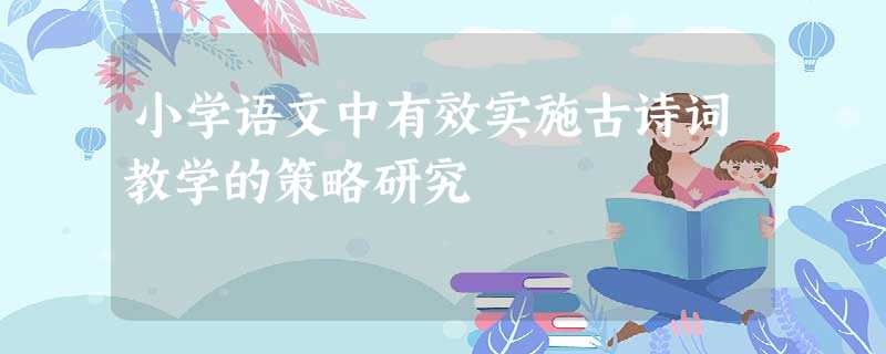 小学语文中有效实施古诗词教学的策略研究 小学语文中有效实施古诗词教学的策略研究