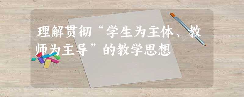 理解贯彻“学生为主体、教师为主导”的教学思想 理解贯彻“学生为主体、教师为主导”的教学思想