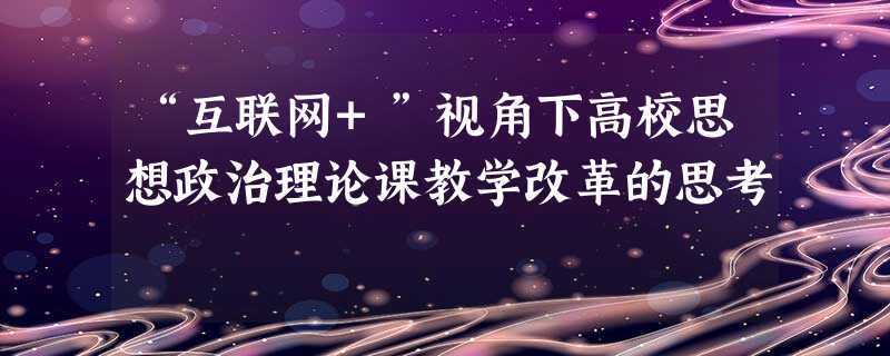 “互联网+”视角下高校思想政治理论课教学改革的思考 “互联网+”视角下高校思想政治理论课教学改革的思考
