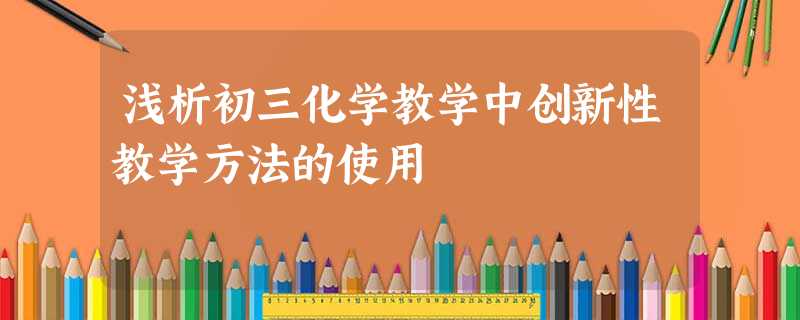 浅析初三化学教学中创新性教学方法的使用 浅析初三化学教学中创新性教学方法的使用