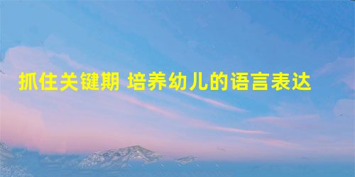 抓住关键期 培养幼儿的语言表达能力 抓住关键期 培养幼儿的语言表达能力