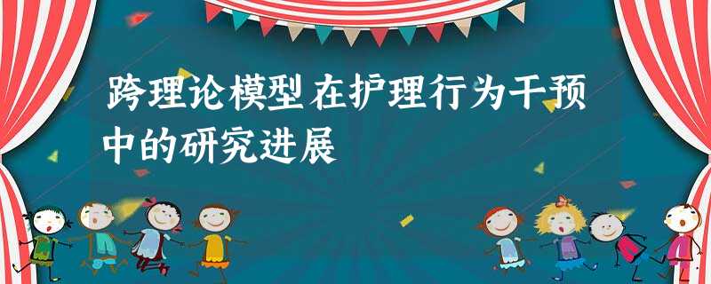 跨理论模型在护理行为干预中的研究进展 跨理论模型在护理行为干预中的研究进展