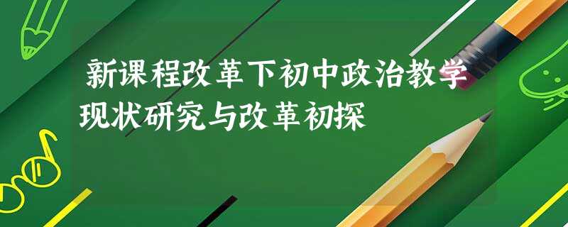 新课程改革下初中政治教学现状研究与改革初探 新课程改革下初中政治教学现状研究与改革初探