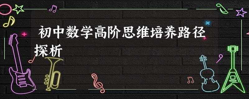 初中数学高阶思维培养路径探析 初中数学高阶思维培养路径探析