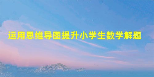 运用思维导图提升小学生数学解题能力的思路探究 运用思维导图提升小学生数学解题能力的思路探究