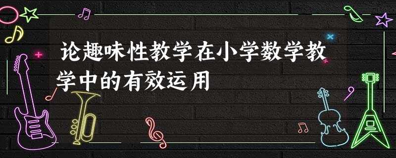 论趣味性教学在小学数学教学中的有效运用 论趣味性教学在小学数学教学中的有效运用