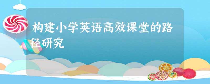 构建小学英语高效课堂的路径研究 构建小学英语高效课堂的路径研究