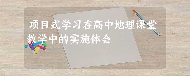 项目式学习在高中地理课堂教学中的实施体会 项目式学习在高中地理课堂教学中的实施体会
