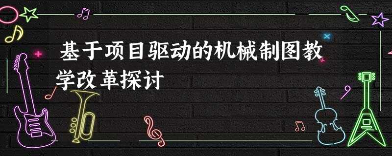 基于项目驱动的机械制图教学改革探讨 基于项目驱动的机械制图教学改革探讨