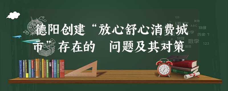 德阳创建“放心舒心消费城市”存在的 问题及其对策 德阳创建“放心舒心消费城市”存在的 问题及其对策