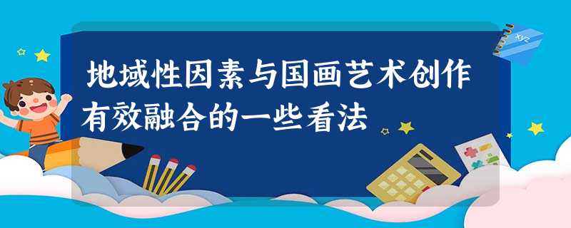 地域性因素与国画艺术创作有效融合的一些看法 地域性因素与国画艺术创作有效融合的一些看法