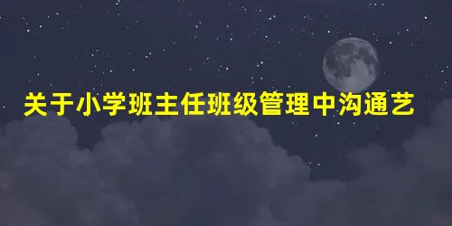 关于小学班主任班级管理中沟通艺术的思考 关于小学班主任班级管理中沟通艺术的思考