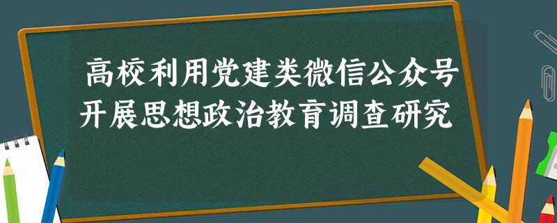 高校利用党建类微信公众号开展思想政治教育调查研究 高校利用党建类微信公众号开展思想政治教育调查研究