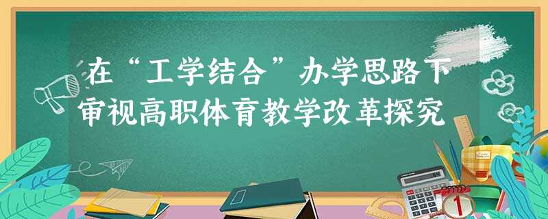 在“工学结合”办学思路下审视高职体育教学改革探究 在“工学结合”办学思路下审视高职体育教学改革探究