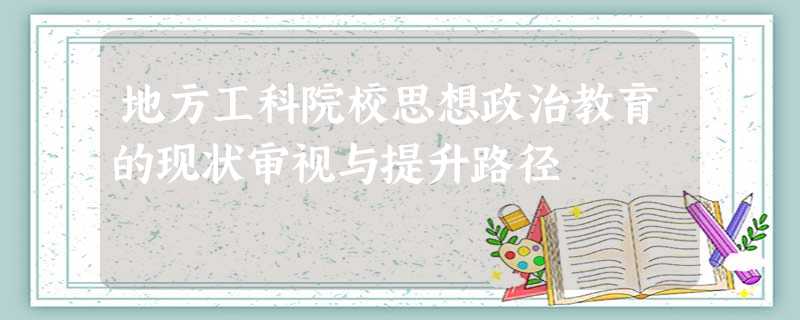 地方工科院校思想政治教育的现状审视与提升路径 地方工科院校思想政治教育的现状审视与提升路径