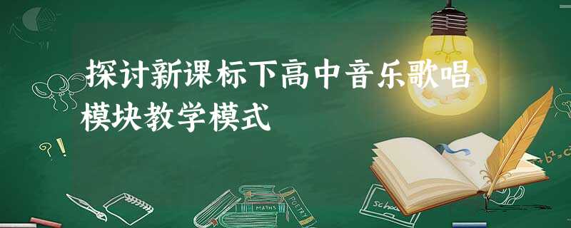 探讨新课标下高中音乐歌唱模块教学模式 探讨新课标下高中音乐歌唱模块教学模式