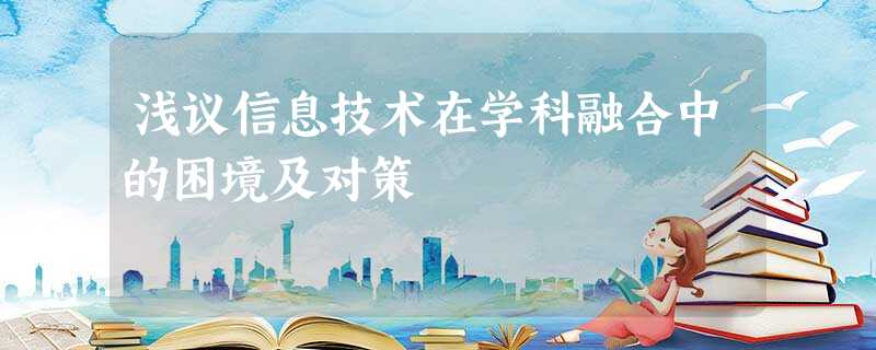 浅议信息技术在学科融合中的困境及对策 浅议信息技术在学科融合中的困境及对策